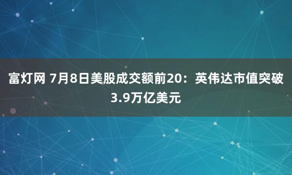 富灯网 7月8日美股成交额前20：英伟达市值突破3.9万亿美元