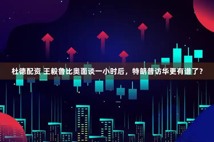 杜德配资 王毅鲁比奥面谈一小时后，特朗普访华更有谱了？