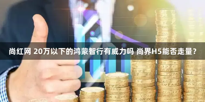 尚红网 20万以下的鸿蒙智行有威力吗 尚界H5能否走量？