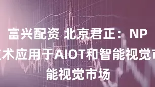 富兴配资 北京君正：NPU技术应用于AIOT和智能视觉市场